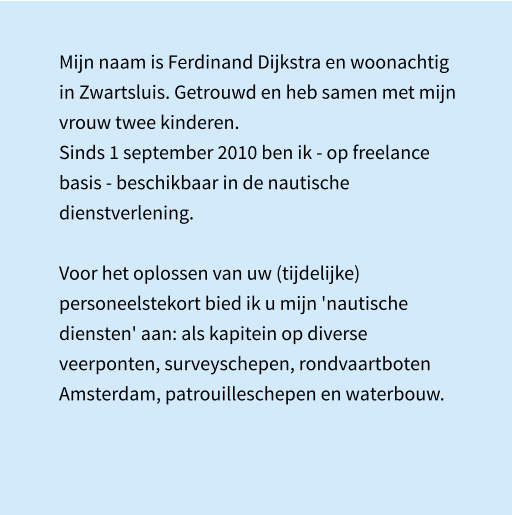 Mijn naam is Ferdinand Dijkstra en woonachtig in Zwartsluis. Getrouwd en heb samen met mijn vrouw twee kinderen. Sinds 1 september 2010 ben ik - op freelance basis - beschikbaar in de nautische dienstverlening.  Voor het oplossen van uw (tijdelijke) personeelstekort bied ik u mijn 'nautische diensten' aan: als kapitein op diverse veerponten, surveyschepen, rondvaartboten Amsterdam, patrouilleschepen en waterbouw.
